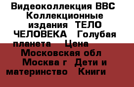 Видеоколлекция ВВС. Коллекционные издания «ТЕЛО ЧЕЛОВЕКА“ “Голубая планета“ › Цена ­ 199 - Московская обл., Москва г. Дети и материнство » Книги, CD, DVD   